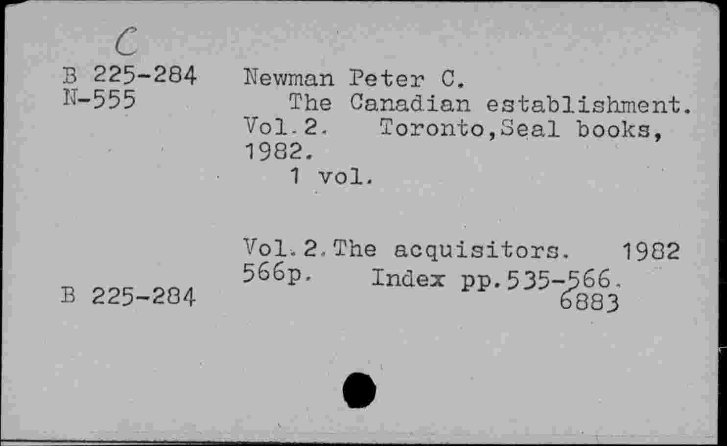 ﻿B 225-284 N-555
Newman Peter C.
The Canadian establishment. Vol.2. Toronto,Seal books, 1982.
1 vol.
B 225-284
Vol.2.The acquisitors. 1982 566p. Index pp.535-566.
6883